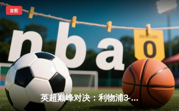 英超巅峰对决：利物浦3-1曼城，萨拉赫传射建功，争冠悬念再起