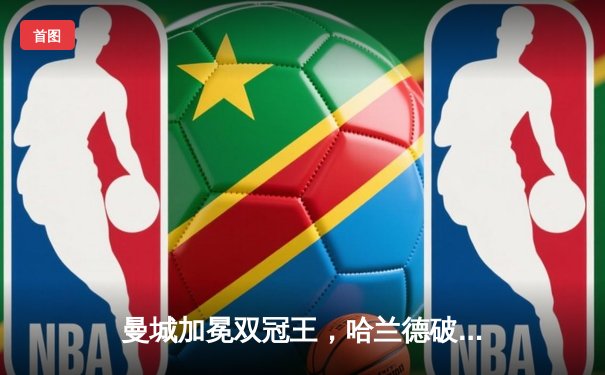 曼城加冕双冠王，哈兰德破纪录助球队英超四连冠