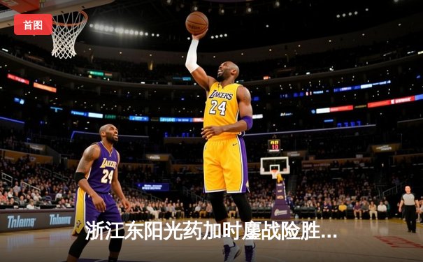 浙江东阳光药加时鏖战险胜山西汾酒 胡金秋34+10统治内线