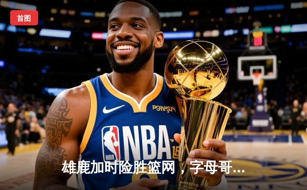 雄鹿加时险胜篮网，字母哥36+12+8主宰关键时刻