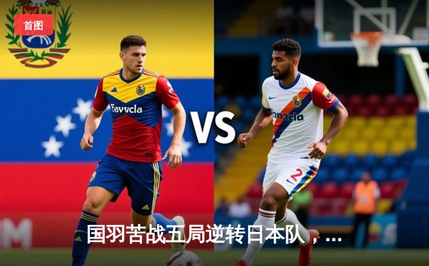 国羽苦战五局逆转日本队，汤姆斯杯中国队惊险晋级四强