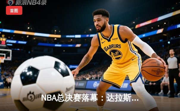 NBA总决赛落幕：达拉斯小牛逆转波士顿凯尔特人，东契奇荣膺FMVP