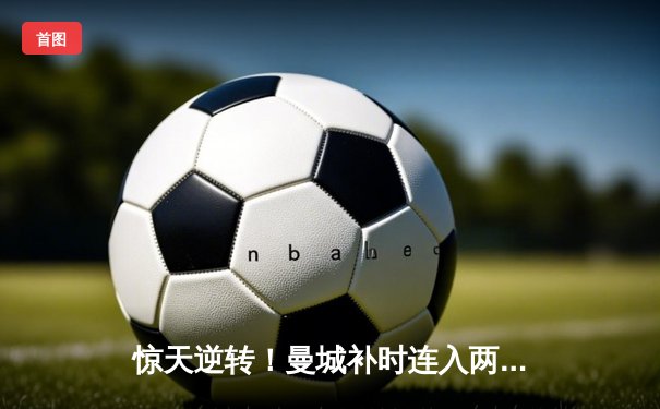 惊天逆转！曼城补时连入两球 3-2绝杀热刺 卫冕之路再进一步