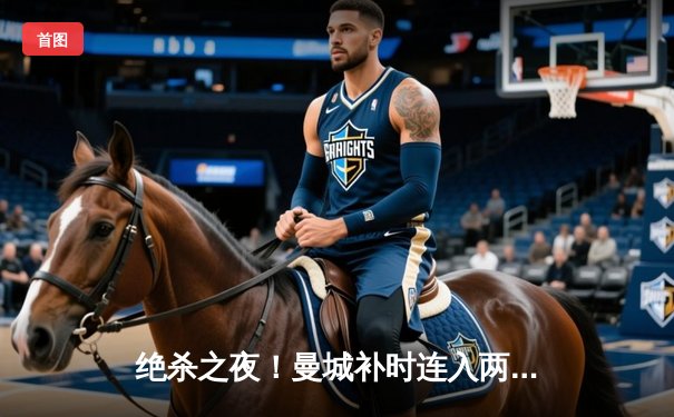 绝杀之夜！曼城补时连入两球3-2逆转拜仁，哈兰德双响闪耀欧冠